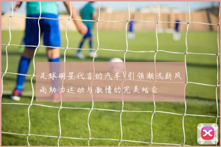 足球明星代言的汽车V引领潮流新风尚助力运动与激情的完美结合