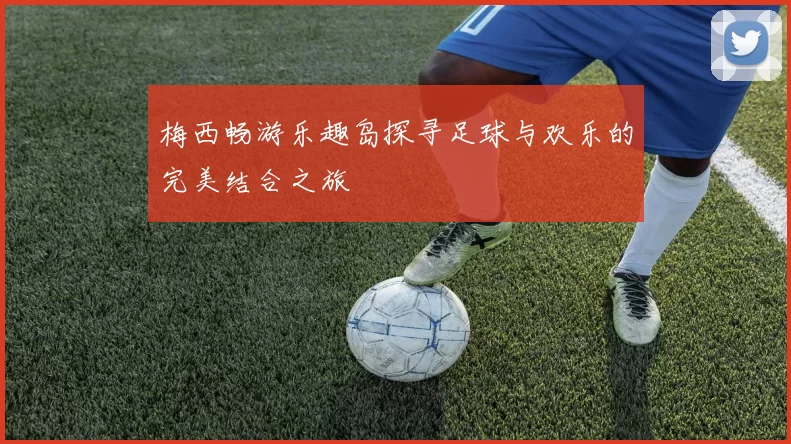 梅西畅游乐趣岛探寻足球与欢乐的完美结合之旅