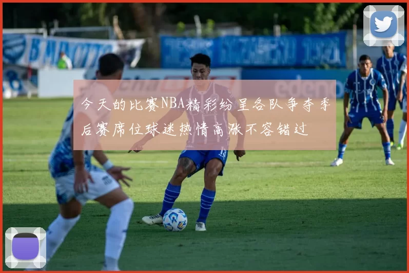 今天的比赛NBA精彩纷呈各队争夺季后赛席位球迷热情高涨不容错过
