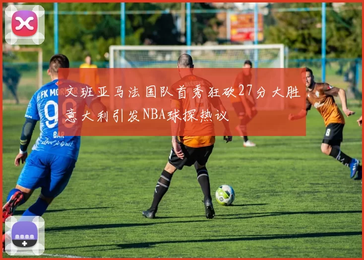 文班亚马法国队首秀狂砍27分大胜意大利引发NBA球探热议