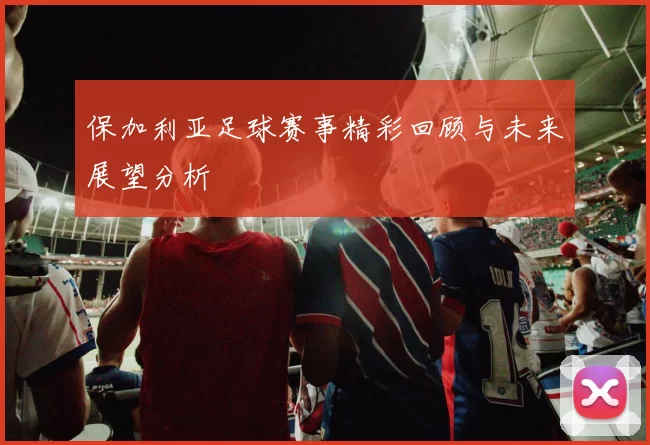 保加利亚足球赛事精彩回顾与未来展望分析
