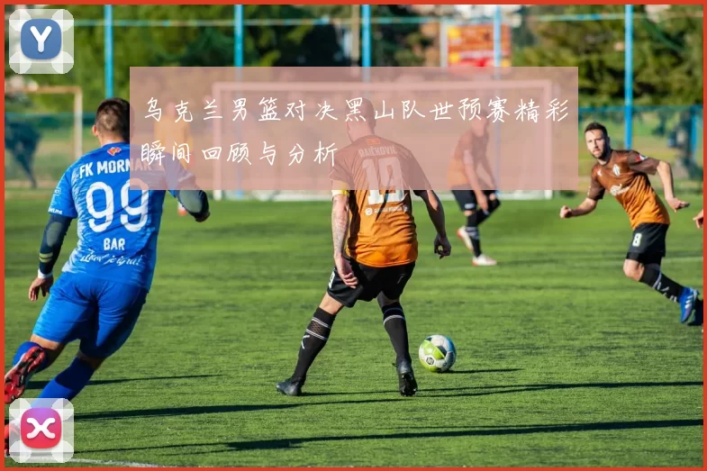 乌克兰男篮对决黑山队世预赛精彩瞬间回顾与分析