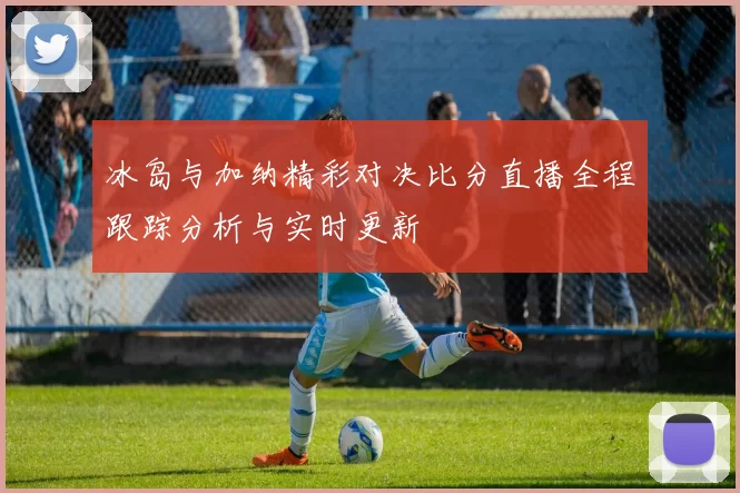 冰岛与加纳精彩对决比分直播全程跟踪分析与实时更新