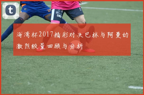 海湾杯2017精彩对决巴林与阿曼的激烈较量回顾与分析