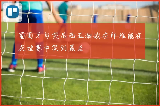 葡萄牙与突尼西亚激战在即谁能在友谊赛中笑到最后